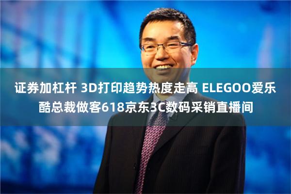 证券加杠杆 3D打印趋势热度走高 ELEGOO爱乐酷总裁做客618京东3C数码采销直播间