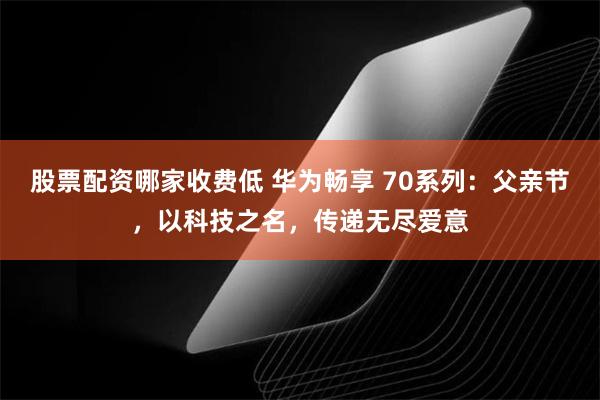 股票配资哪家收费低 华为畅享 70系列：父亲节，以科技之名，传递无尽爱意