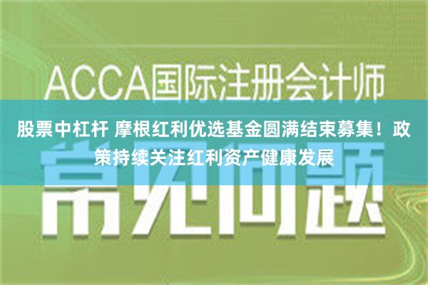 股票中杠杆 摩根红利优选基金圆满结束募集！政策持续关注红利资产健康发展