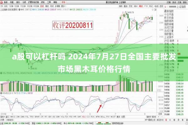 a股可以杠杆吗 2024年7月27日全国主要批发市场黑木耳价格行情