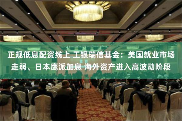 正规低息配资线上 工银瑞信基金：美国就业市场走弱、日本鹰派加息 海外资产进入高波动阶段