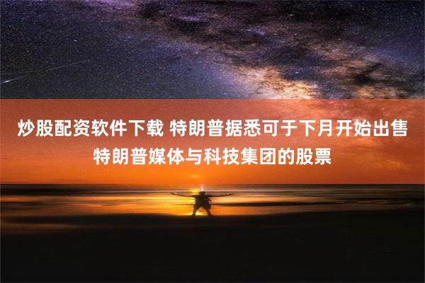 炒股配资软件下载 特朗普据悉可于下月开始出售特朗普媒体与科技集团的股票