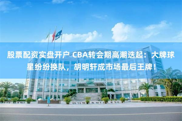 股票配资实盘开户 CBA转会期高潮迭起：大牌球星纷纷换队，胡