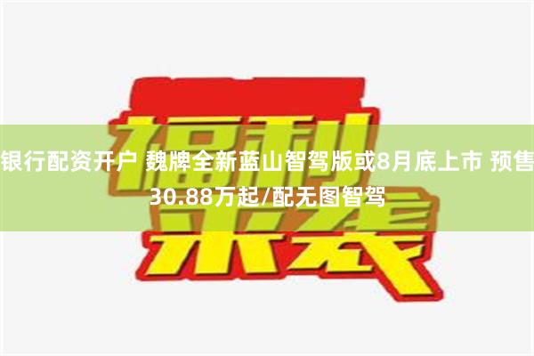 银行配资开户 魏牌全新蓝山智驾版或8月底上市 预售30.88万起/配无图智驾