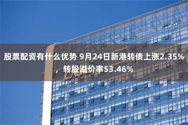 股票配资有什么优势 9月24日新港转债上涨2.35%，转股溢价率53.46%