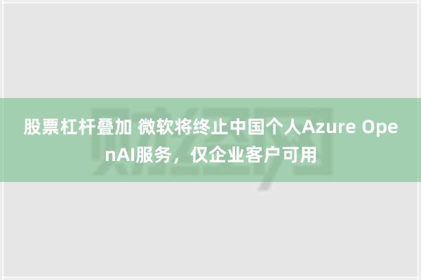 股票杠杆叠加 微软将终止中国个人Azure OpenAI服务，仅企业客户可用