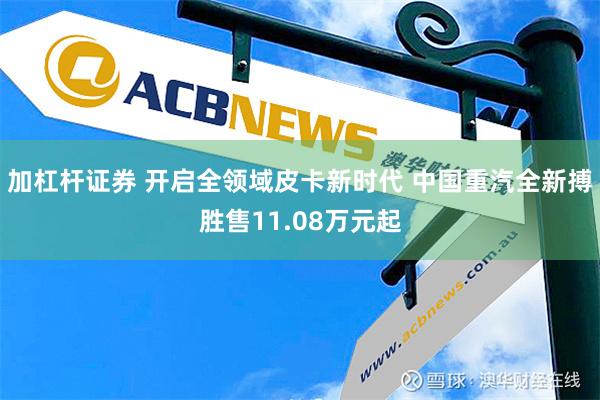 加杠杆证券 开启全领域皮卡新时代 中国重汽全新搏胜售11.08万元起