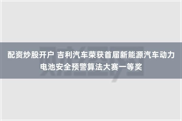 配资炒股开户 吉利汽车荣获首届新能源汽车动力电池安全预警算法