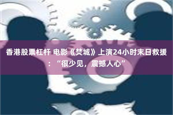 香港股票杠杆 电影《焚城》上演24小时末日救援：“很少见，震撼人心”