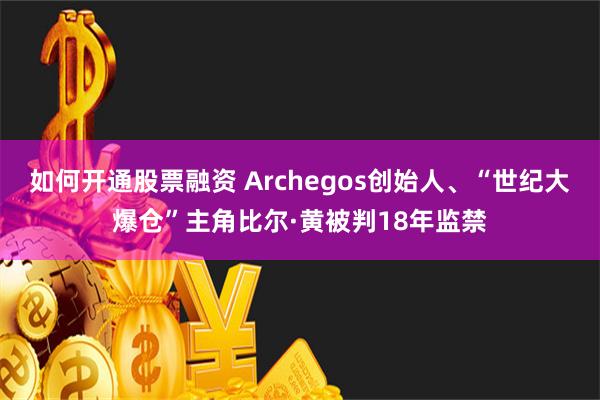 如何开通股票融资 Archegos创始人、“世纪大爆仓”主角比尔·黄被判18年监禁