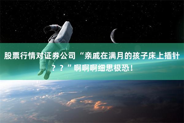 股票行情对证券公司 “亲戚在满月的孩子床上插针？？”啊啊啊细思极恐！