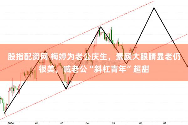 股指配资网 梅婷为老公庆生，素颜大眼睛显老仍很美，喊老公“斜杠青年”超甜