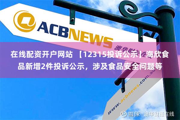 在线配资开户网站 【12315投诉公示】海欣食品新增2件投诉公示，涉及食品安全问题等