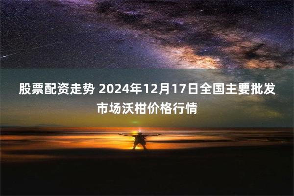 股票配资走势 2024年12月17日全国主要批发市场沃柑价格