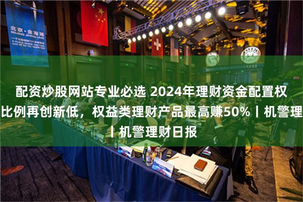 配资炒股网站专业必选 2024年理财资金配置权益资产比例再创新低，权益类理财产品最高赚50%丨机警理财日报