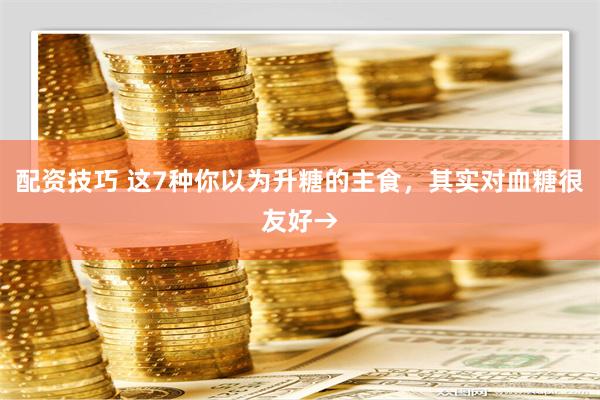 配资技巧 这7种你以为升糖的主食，其实对血糖很友好→